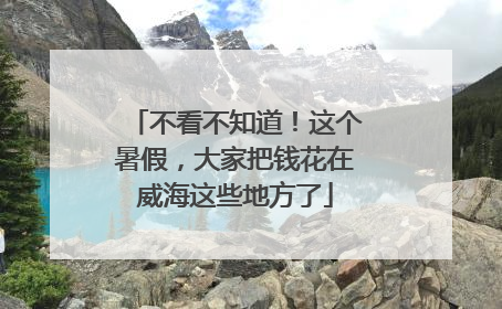不看不知道！这个暑假，大家把钱花在威海这些地方了