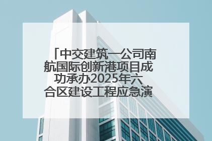 中交建筑一公司南航国际创新港项目成功承办2025年六合区建设工程应急演练现场观摩活动