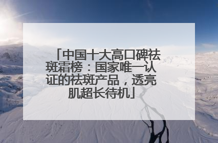 中国十大高口碑祛斑霜榜：国家唯一认证的祛斑产品，透亮肌超长待机