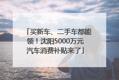 买新车、二手车都能领！沈阳5000万元汽车消费补贴来了
