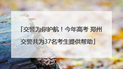 交警为你护航！今年高考 郑州交警共为37名考生提供帮助