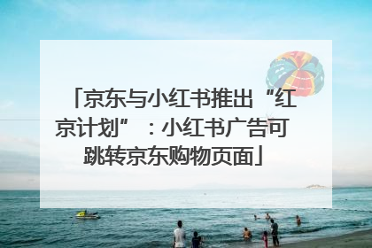 京东与小红书推出“红京计划”：小红书广告可跳转京东购物页面