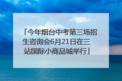 今年烟台中考第三场招生咨询会6月21日在三站国际小商品城举行