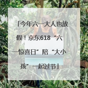 今年六一大人也放假！京东618“六一惊喜日”陪“大小孩”一起过节