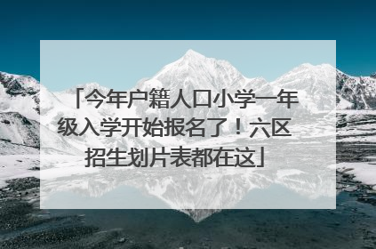 今年户籍人口小学一年级入学开始报名了！六区招生划片表都在这