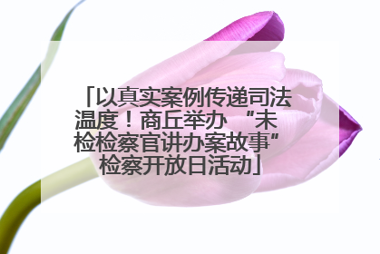 以真实案例传递司法温度！商丘举办 “未检检察官讲办案故事” 检察开放日活动