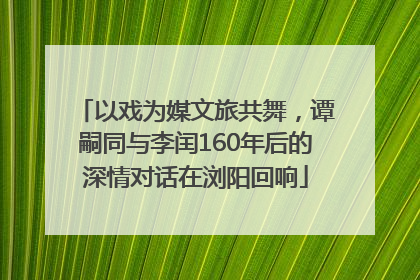 以戏为媒文旅共舞，谭嗣同与李闰160年后的深情对话在浏阳回响