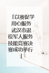 以赛促学 用心服务 武汉市退役军人服务技能竞赛决赛成功举行