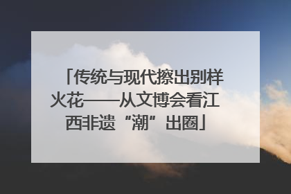 传统与现代擦出别样火花——从文博会看江西非遗“潮”出圈