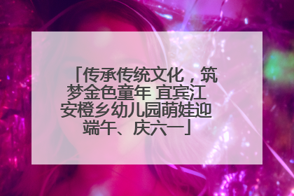 传承传统文化，筑梦金色童年 宜宾江安橙乡幼儿园萌娃迎端午、庆六一