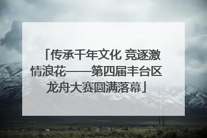 传承千年文化 竞逐激情浪花——第四届丰台区龙舟大赛圆满落幕