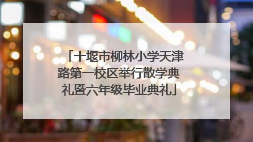 十堰市柳林小学天津路第一校区举行散学典礼暨六年级毕业典礼