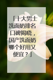 十大男士洗面奶排名口碑揭晓，国产洗面奶哪个好用又便宜？