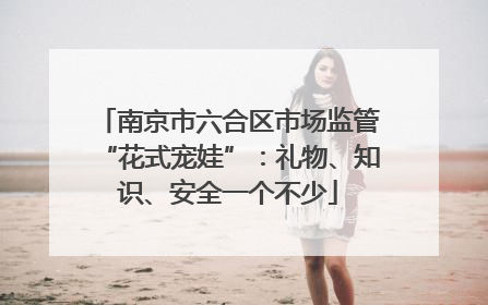 南京市六合区市场监管“花式宠娃”：礼物、知识、安全一个不少