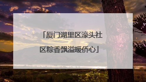 厦门湖里区濠头社区粽香飘溢暖侨心