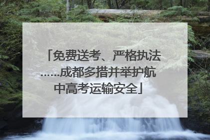 免费送考、严格执法……成都多措并举护航中高考运输安全