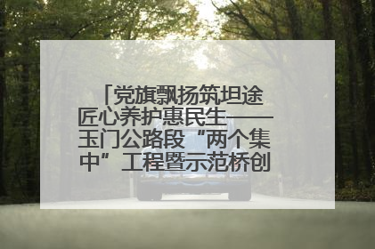党旗飘扬筑坦途 匠心养护惠民生——玉门公路段“两个集中”工程暨示范桥创建项目圆满收官