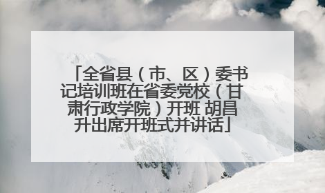 全省县（市、区）委书记培训班在省委党校（甘肃行政学院）开班 胡昌升出席开班式并讲话