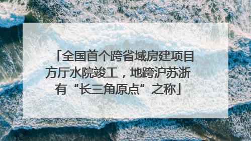 全国首个跨省域房建项目方厅水院竣工，地跨沪苏浙有“长三角原点”之称