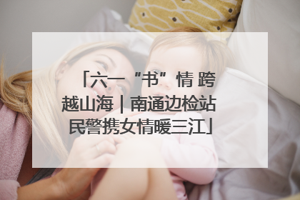 六一“书”情 跨越山海｜南通边检站民警携女情暖三江