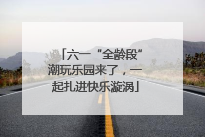 六一“全龄段”潮玩乐园来了，一起扎进快乐漩涡