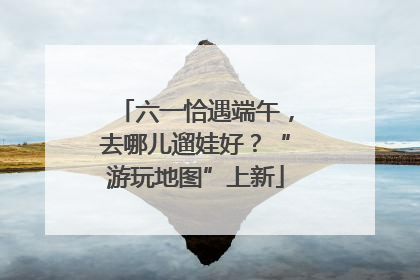 六一恰遇端午，去哪儿遛娃好？“游玩地图”上新