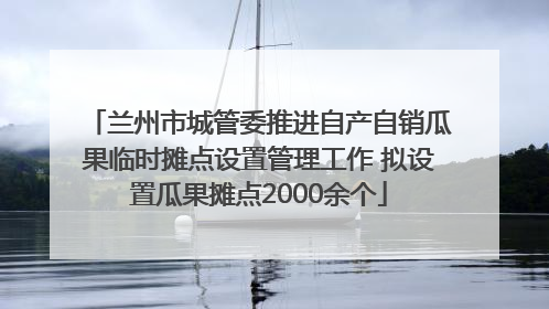 兰州市城管委推进自产自销瓜果临时摊点设置管理工作 拟设置瓜果摊点2000余个