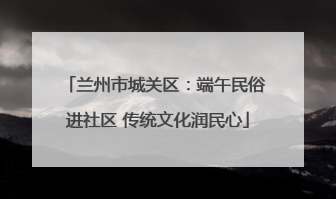 兰州市城关区：端午民俗进社区 传统文化润民心