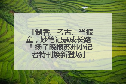 制香、考古、当报童，妙笔记录成长路！扬子晚报苏州小记者特刊焕新登场