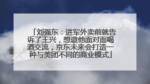 刘强东：进军外卖前就告诉了王兴，想邀他面对面喝酒交流，京东未来会打造一种与美团不同的商业模式