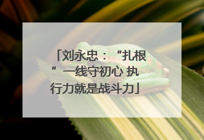 刘永忠：“扎根”一线守初心 执行力就是战斗力