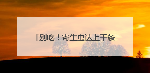 别吃！寄生虫达上千条！多地正大量出现，多地已发现，看到立刻上报