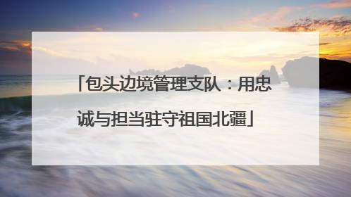 包头边境管理支队：用忠诚与担当驻守祖国北疆