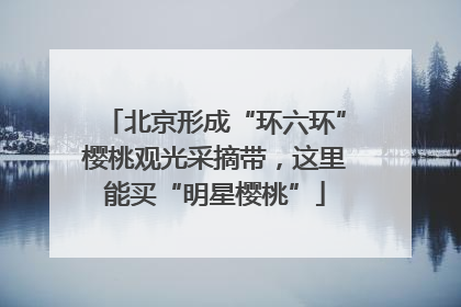 北京形成“环六环”樱桃观光采摘带，这里能买“明星樱桃”