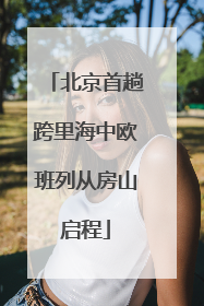 北京首趟跨里海中欧班列从房山启程