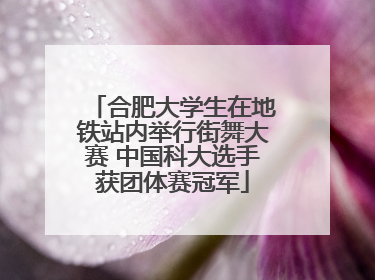 合肥大学生在地铁站内举行街舞大赛 中国科大选手获团体赛冠军