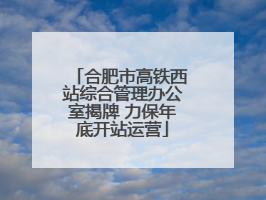 合肥市高铁西站综合管理办公室揭牌 力保年底开站运营