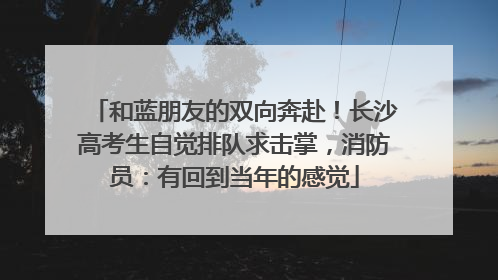 和蓝朋友的双向奔赴！长沙高考生自觉排队求击掌，消防员：有回到当年的感觉