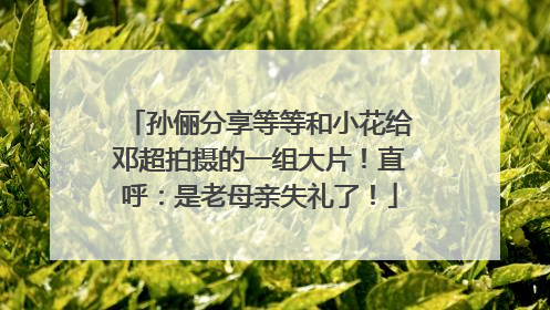 孙俪分享等等和小花给邓超拍摄的一组大片！直呼：是老母亲失礼了！