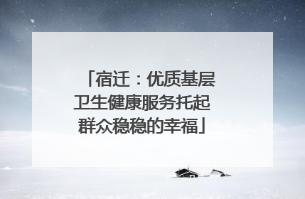 宿迁：优质基层卫生健康服务托起群众稳稳的幸福