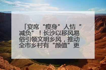宴席“瘦身”人情“减负”！长沙以移风易俗引领文明乡风，推动全市乡村有“颜值”更显“气质”