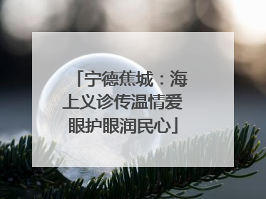 宁德蕉城：海上义诊传温情爱眼护眼润民心