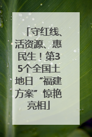 守红线、活资源、惠民生！第35个全国土地日“福建方案”惊艳亮相