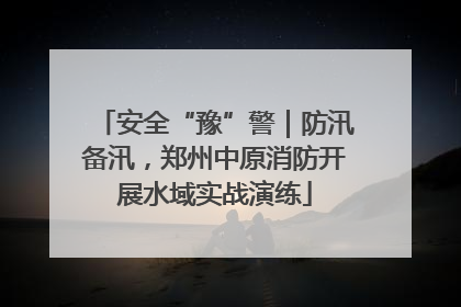 安全“豫”警｜防汛备汛，郑州中原消防开展水域实战演练