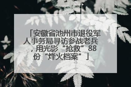 安徽省池州市退役军人事务局寻访参战老兵，用光影“抢救”88份“烽火档案”