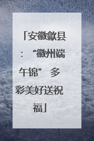 安徽歙县：“徽州端午锦” 多彩美好送祝福
