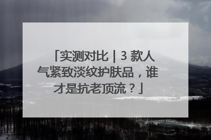 实测对比｜3 款人气紧致淡纹护肤品，谁才是抗老顶流？