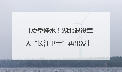 夏季净水！湖北退役军人“长江卫士”再出发