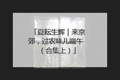 夏耘生辉｜来京郊，过农味儿端午（合集上）