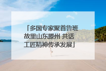 多国专家聚首鲁班故里山东滕州 共话工匠精神传承发展